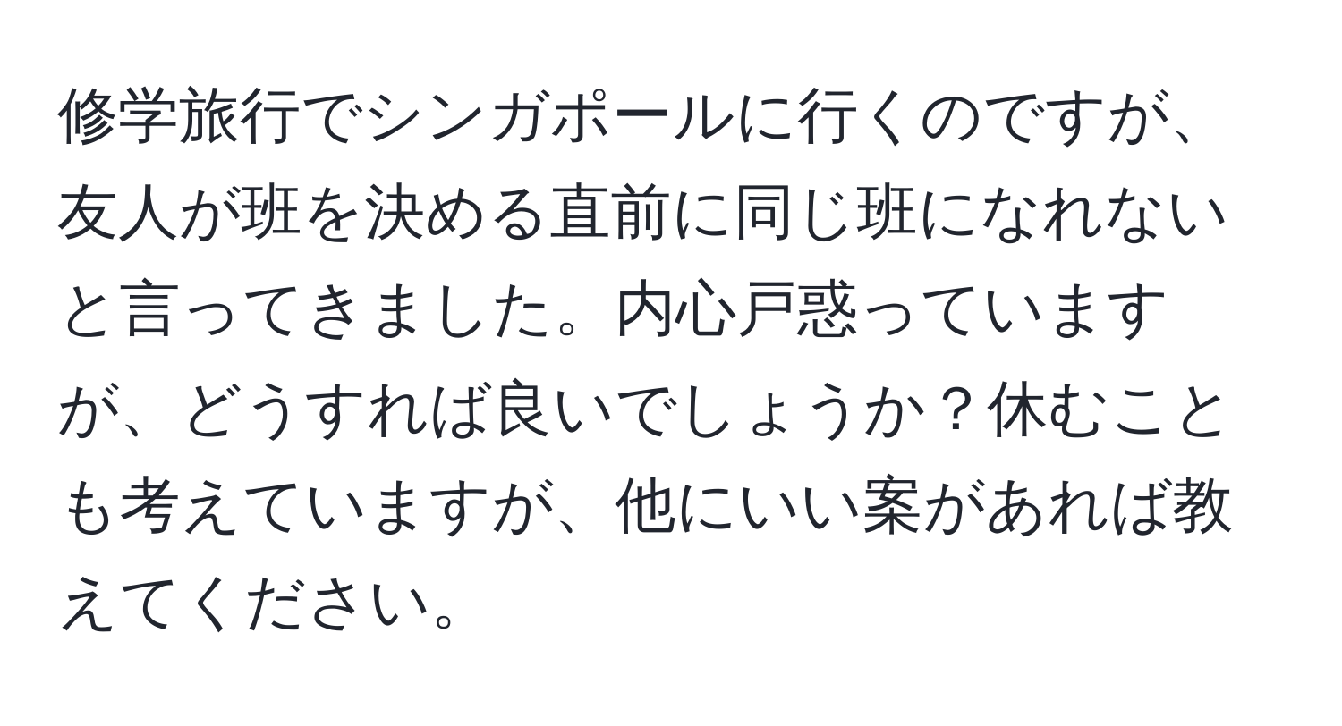 修学旅行でシンガポールに行くのですが、友人が班を決める直前に同じ班になれないと言ってきました。内心戸惑っていますが、どうすれば良いでしょうか？休むことも考えていますが、他にいい案があれば教えてください。