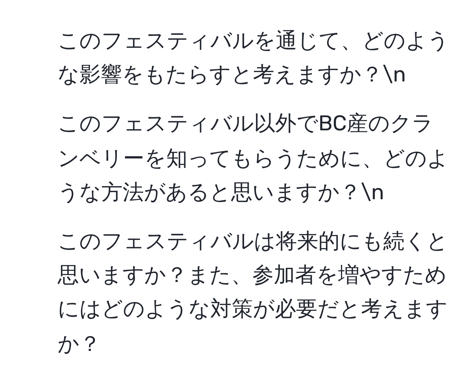 このフェスティバルを通じて、どのような影響をもたらすと考えますか？n
2. このフェスティバル以外でBC産のクランベリーを知ってもらうために、どのような方法があると思いますか？n
3. このフェスティバルは将来的にも続くと思いますか？また、参加者を増やすためにはどのような対策が必要だと考えますか？