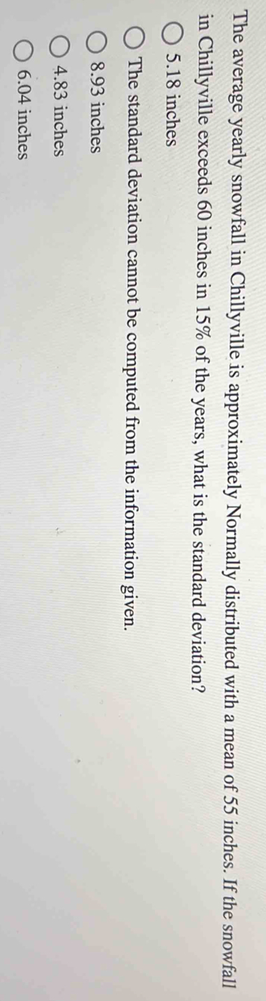 The average yearly snowfall in Chillyville is approximately Normally distributed with a mean of 55 inches. If the snowfall
in Chillyville exceeds 60 inches in 15% of the years, what is the standard deviation?
5.18 inches
The standard deviation cannot be computed from the information given.
8.93 inches
4.83 inches
6.04 inches