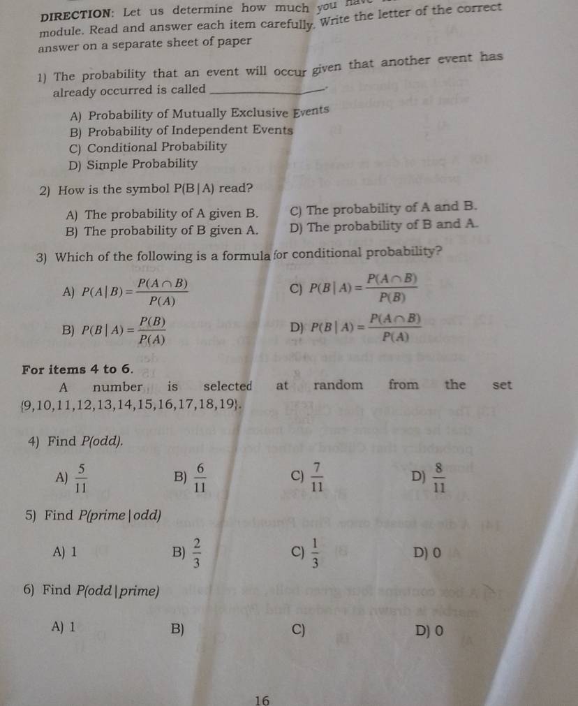 DIRECTION: Let us determine how much you ha v
module. Read and answer each item carefully. Write the letter of the correct
answer on a separate sheet of paper
1) The probability that an event will occur given that another event has
already occurred is called_
A) Probability of Mutually Exclusive Events
B) Probability of Independent Events
C) Conditional Probability
D) Simple Probability
2) How is the symbol P(B|A) read?
A) The probability of A given B. C) The probability of A and B.
B) The probability of B given A. D) The probability of B and A.
3) Which of the following is a formula for conditional probability?
A) P(A|B)= P(A∩ B)/P(A)  P(B|A)= P(A∩ B)/P(B) 
C)
B) P(B|A)= P(B)/P(A)  P(B|A)= P(A∩ B)/P(A) 
D)
For items 4 to 6.
A number is selected at random from the set
 9,10,11,12,13,14,15,16,17,18,19. 
4) Find 10d d).
A)  5/11   6/11   7/11  D)  8/11 
B)
C)
5) Find P(prime|odd)
A) 1 B)  2/3  C)  1/3  D) 0
6) Find P(odd|prime)
A) 1 B) C) D) 0
16