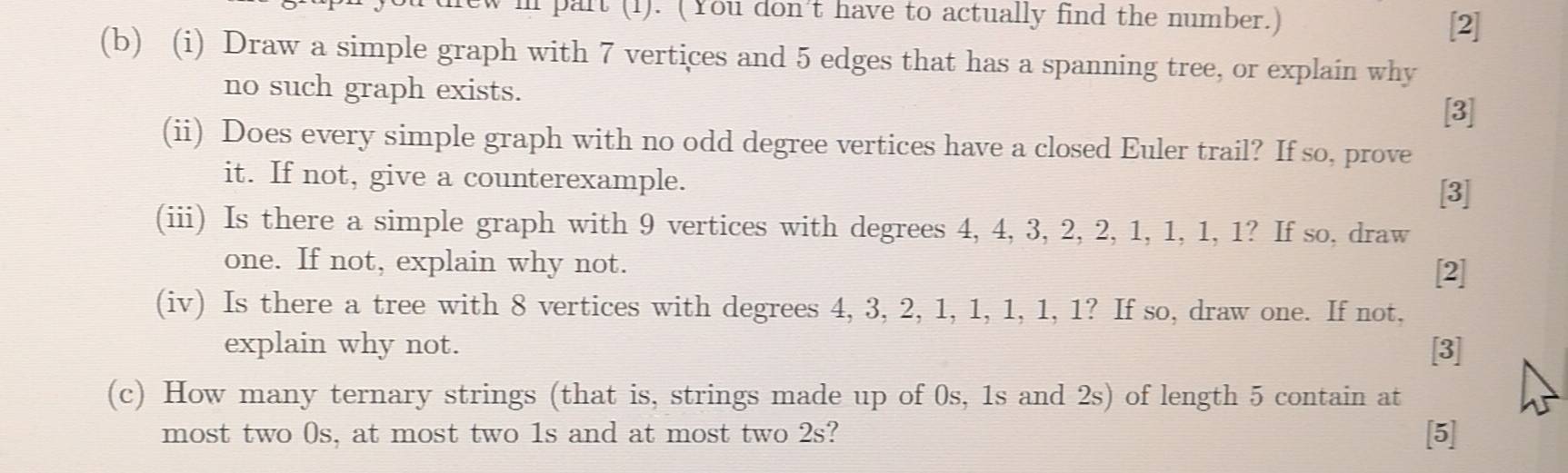 part (1). (You don't have to actually find the number.) 
[2] 
(b) (i) Draw a simple graph with 7 vertices and 5 edges that has a spanning tree, or explain why 
no such graph exists. [3] 
(ii) Does every simple graph with no odd degree vertices have a closed Euler trail? If so, prove 
it. If not, give a counterexample. 
[3] 
(iii) Is there a simple graph with 9 vertices with degrees 4, 4, 3, 2, 2, 1, 1, 1, 1? If so, draw 
one. If not, explain why not. [2] 
(iv) Is there a tree with 8 vertices with degrees 4, 3, 2, 1, 1, 1, 1, 1? If so, draw one. If not, 
explain why not. [3] 
(c) How many ternary strings (that is, strings made up of 0s, 1s and 2s) of length 5 contain at 
most two 0s, at most two 1s and at most two 2s? [5]