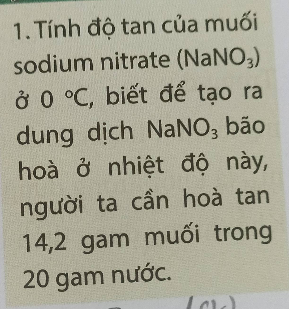 Tính độ tan của muối 
sodium nitrate (N (aNO_3)
0°C, , biết để tạo ra 
dung dịch Na NO_3 bão 
hoà ở nhiệt độ này, 
người ta cần hoà tan 
14, 2 gam muối trong
20 gam nước.