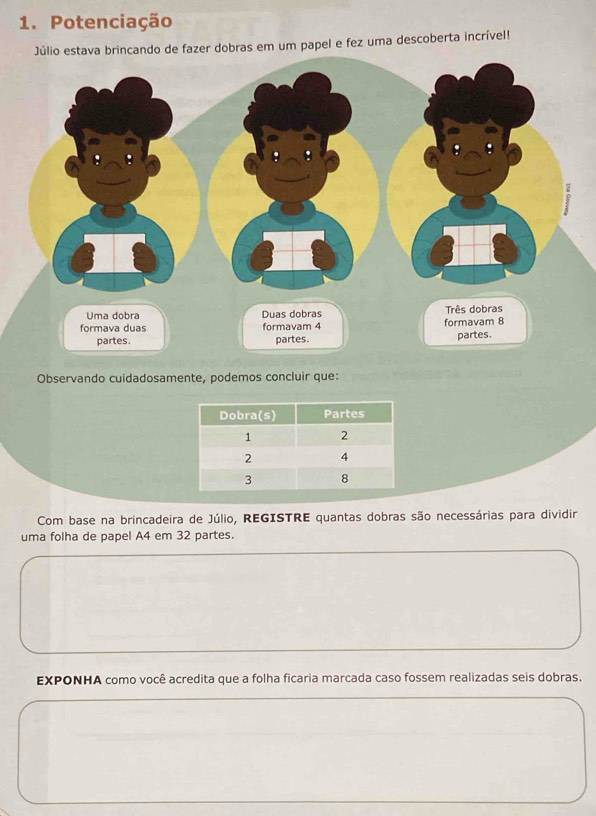 Potenciação 
brincando de fazer dobras em um papel e fez uma descoberta incrível! 
Observando cuidadosamente, podemos concluir que: 
Com base na brincadeira de Júlio, REGISTRE quantas dobras são necessárias para dividir 
uma folha de papel A4 em 32 partes. 
EXPONHA como você acredita que a folha ficaria marcada caso fossem realizadas seis dobras.