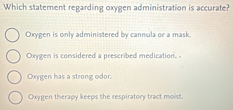 Which statement regarding oxygen administration is accurate?
Oxygen is only administered by cannula or a mask.
Oxygen is considered a prescribed medication. .
Oxygen has a strong odor.
Oxygen therapy keeps the respiratory tract moist.