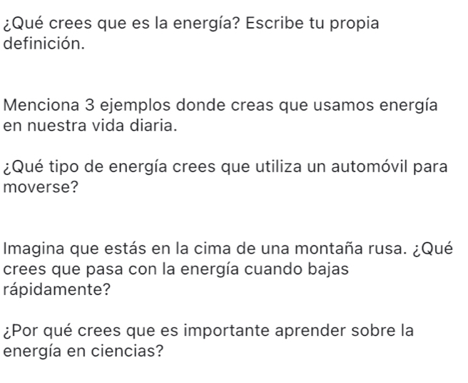 ¿Qué crees que es la energía? Escribe tu propia 
definición. 
Menciona 3 ejemplos donde creas que usamos energía 
en nuestra vida diaria. 
¿Qué tipo de energía crees que utiliza un automóvil para 
moverse? 
Imagina que estás en la cima de una montaña rusa. ¿Qué 
crees que pasa con la energía cuando bajas 
rápidamente? 
¿Por qué crees que es importante aprender sobre la 
energía en ciencias?