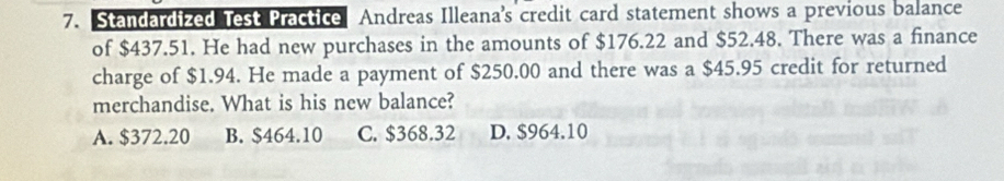 Standardized Test Practice Andreas Illeana's credit card statement shows a previous balance
of $437.51. He had new purchases in the amounts of $176.22 and $52.48. There was a finance
charge of $1.94. He made a payment of $250.00 and there was a $45.95 credit for returned
merchandise. What is his new balance?
A. $372.20 B. $464.10 C. $368.32 D. $964.10