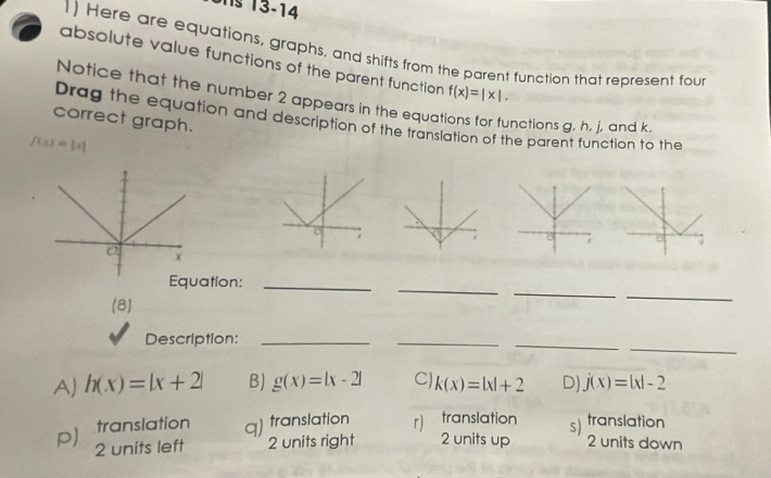 13-14
1) Here are equations, graphs, and shifts from the parent function that represent fou
absolute value functions of the parent function f(x)=|x|. 
Notice that the number 2 appears in the equa unctions g, h, j, and k.
correct graph.
Drag the equation and description of the translation of the parent function to the
/(x)=|x|
_
_
_
ation:_
(8)
_
_
Description:_
_
A) h(x)=|x+2| BJ g(x)=|x-2| CJ k(x)=|x|+2 D) j(x)=|x|-2
translation q) translation r) translation
p) 2 units left 2 units right 2 units up s) translation
2 units down