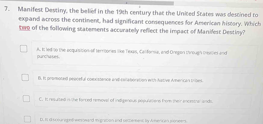 Manifest Destiny, the belief in the 19th century that the United States was destined to
expand across the continent, had significant consequences for American history. Which
two of the following statements accurately reflect the impact of Manifest Destiny?
A. It led to the acquisition of territories like Texas, California, and Oregon through treaties and
purchases.
B. It promoted peaceful coexistence and collaboration with Native American tribes.
C. It resulted in the forced removal of indigenous populations from their ancestral lands.
D. It discouraged westward migration and settlement by American pioneers.