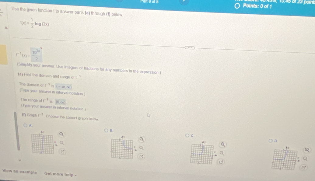 3.45%, 10.45 öf 23 point
Part 8 of 8 Points: 0 of 1
Use the given function f to answer parts (a) through (f) below.
f(x)= 1/2 log (2x)
f^(-1)(x)= 10^(2x)/2 
(Simplify your answer. Use integers or fractions for any numbers in the expression.)
(e) Find the domain and range of r^(-1). 
The domain of f^(-1) iS -∞.∞
(Type your answer in interval notation)
The range of f^(-1) is (0,∈fty )
(Type your answer in interval notation.)
(f) Graph f^(-1) Choose the correct graph below.
A.
v
B.
v
C.
y
D.
Ay
View an example Get more help -