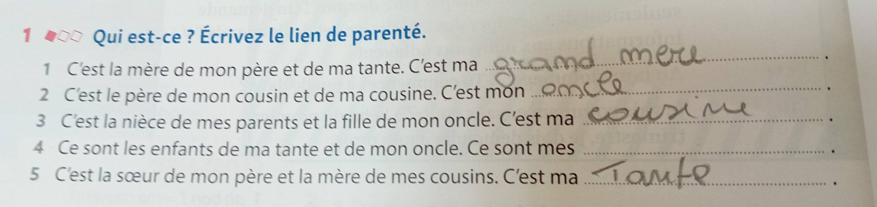 1 400 Qui est-ce ? Écrivez le lien de parenté. 
1 C'est la mère de mon père et de ma tante. C'est ma 
_. 
2 C'est le père de mon cousin et de ma cousine. C'est mon 
_ 
3 C'est la nièce de mes parents et la fille de mon oncle. C'est ma _. 
4 Ce sont les enfants de ma tante et de mon oncle. Ce sont mes_ 
5 C'est la sœur de mon père et la mère de mes cousins. C'est ma_ 
.