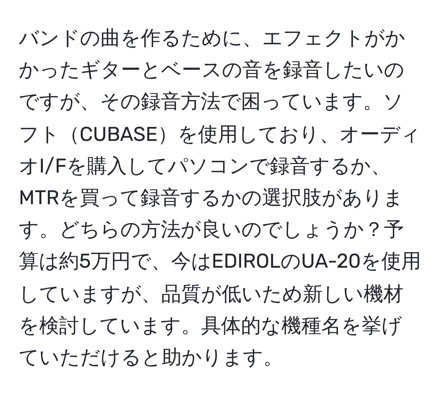 バンドの曲を作るために、エフェクトがかかったギターとベースの音を録音したいのですが、その録音方法で困っています。ソフトCUBASEを使用しており、オーディオI/Fを購入してパソコンで録音するか、MTRを買って録音するかの選択肢があります。どちらの方法が良いのでしょうか？予算は約5万円で、今はEDIROLのUA-20を使用していますが、品質が低いため新しい機材を検討しています。具体的な機種名を挙げていただけると助かります。