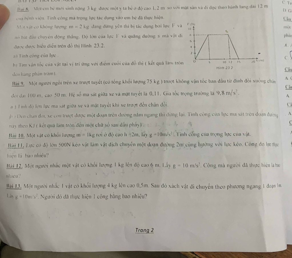 Tr
Bài 8.  Một em bé mới sinh nặng 3 kg được một y tả bé ở độ cao 1, 2 m so với mật sản và đi đọc theo hánh lang dài 12 m
D G
của bệnh viện. Tinh công mà trọng lực tác dụng vào em bé đã thực hiện. Câu
Một vật có không lượng m=2kg đang đứng yên thi bị tác dụng bởi lực F và
một
nó bắt đầu chuyên động thắng. Độ lớn của lực F và quâng dường s mà vật dphả
được được biểu diễn trên đồ thị Hình 23.2.A .i
)  Tinh công của lực 
c 
h) Tim vận tốc của vật tại vị trí ứng với điểm cuối của đồ thị ( kết quả làm trò Cầu
Hinh 23 2
den hàng phân trăm).
A. (
Bài 9. Một người ngồi trên xe trượt tuyết (có tổng khối lượng 75 kg ) trượt không vận tốc ban đầu từ đinh đổi xuống chân Cất
đới đai 100 m, cao 50 m. Hệ số ma sát giữa xe và mặt tuyết là 0.11. Gia tốc trọng trường là 9,8m/s^2.
A.
a ) Tỉnh độ lớn lực ma sát giữa xe và mặt tuyết khi xe trượt đến chân đồi. C
* ị  Đến chan đoi xe con trượt được một đoạn trên dướng nằm ngang thi dừng lại. Tính công của lực ma sát trên đoạn dường A
này theo KJ ( kết qua làm tròn đến một chữ số sau dầu phẩy) . C
Bài 10. Một vật có khổi lượng m=1kg 2 rới ở độ cao h=2m , lầy g=10m/s^2.  Tính cổng của trọng lực của vật.
Bài 11 Lực có độ lớn 500N kéo vật làm vật địch chuyển một đoạn dường 2m cùng hướng với lực kéo. Công do lực thực
hiện là bào nhiều?
Bài 12. Một người nhắc một vật có khối lượng 1 kg lên độ cao6m. Lấy g=10m/s^2. Công mà người đã thực hiện la bao
nhiều?
Bài 13. Một người nhấc 1 vật có khổi lượng 4 kg lên cao 0,5m. Sau đó xách vật đi chuyển theo phương ngang 1 đoạn lm
Lây g=10m/s^2 Người đó đã thực hiện 1 công bằng bao nhiêu?
Trang 2