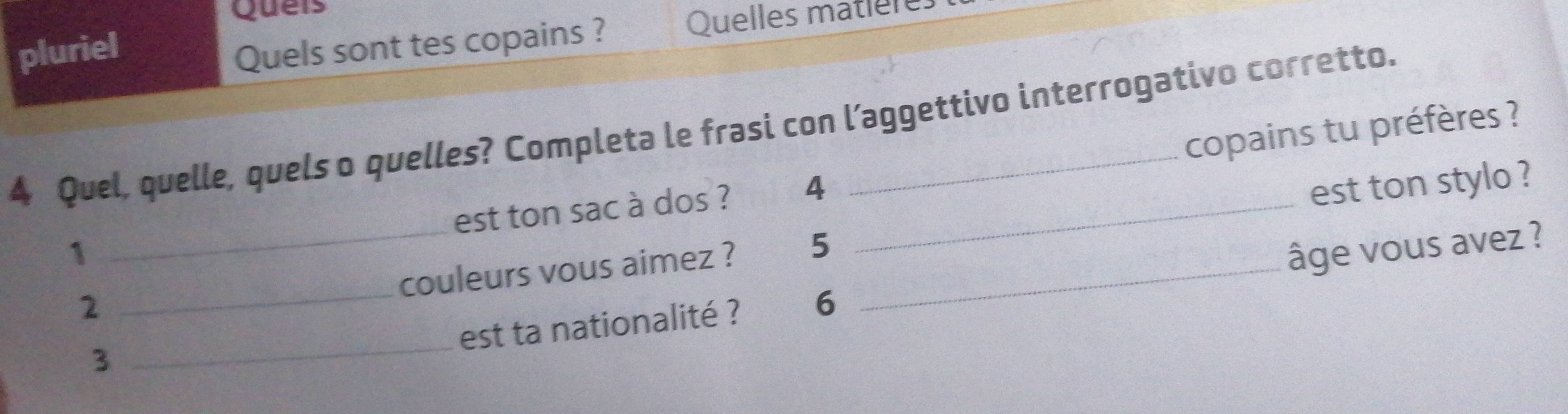 Queis 
pluriel Quelles matlere 
Quels sont tes copains ? 
4 Quel, quelle, quels o quelles? Completa le frasi con l’aggettivo interrogativo corretto. 
est ton sac à dos ? 4 _copains tu préfères ? 
est ton stylo ? 
_ 
_ 
1 âge vous avez ? 
couleurs vous aimez ? 5 _ 
2 
est ta nationalité ? 6
3
_