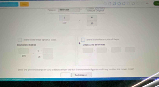 Percent decrease Amount Otigrna
6
100 25
I want to do these optional steps. I want to do these optional steps. 
Equivalent Ratios Means and Extremes
100
Enter the percent change in Evita's distance from the wall from when the figures are blurry to after she moves closer
% decrease