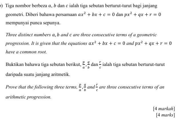 Tiga nombor berbeza α, b dan c ialah tiga sebutan berturut-turut bagi janjang 
geometri. Diberi bahawa persamaan ax^2+bx+c=0 dan px^2+qx+r=0
mempunyai punca sepunya. 
Three distinct numbers a, b and c are three consecutive terms of a geometric 
progression. It is given that the equations ax^2+bx+c=0 and px^2+qx+r=0
have a common root. 
Buktikan bahawa tiga sebutan berikut,  p/a ,  q/b  dan  r/c  ialah tiga sebutan berturut-turut 
daripada suatu janjang aritmetik. 
Prove that the following three terms,  p/a ,  q/b  and  r/c  are three consecutive terms of an 
arithmetic progression. 
[4 markah] 
[4 marks]