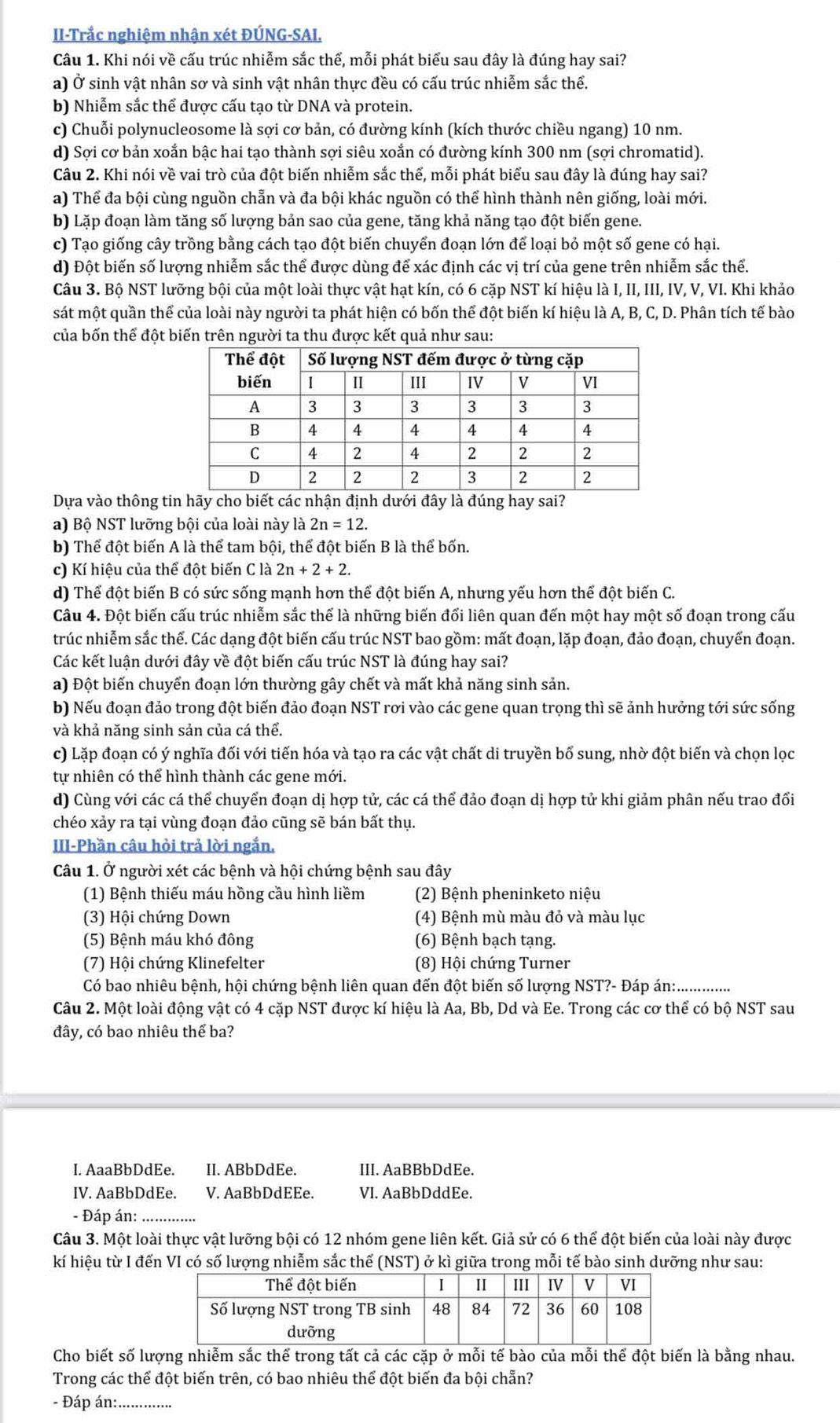 II-Trắc nghiệm nhận xét ĐÚNG-SAI.
Câu 1. Khi nói về cấu trúc nhiễm sắc thể, mỗi phát biểu sau đây là đúng hay sai?
a) Ở sinh vật nhân sơ và sinh vật nhân thực đều có cấu trúc nhiễm sắc thể.
b) Nhiễm sắc thể được cấu tạo từ DNA và protein.
c) Chuỗi polynucleosome là sợi cơ bản, có đường kính (kích thước chiều ngang) 10 nm.
d) Sợi cơ bản xoắn bậc hai tạo thành sợi siêu xoắn có đường kính 300 nm (sợi chromatid).
Câu 2. Khi nói về vai trò của đột biến nhiễm sắc thế, mỗi phát biểu sau đây là đúng hay sai?
a) Thể đa bội cùng nguồn chẵn và đa bội khác nguồn có thể hình thành nên giống, loài mới.
b) Lặp đoạn làm tăng số lượng bản sao của gene, tăng khả năng tạo đột biến gene.
c) Tạo giống cây trồng bằng cách tạo đột biến chuyển đoạn lớn để loại bỏ một số gene có hại.
d) Đột biến số lượng nhiễm sắc thể được dùng để xác định các vị trí của gene trên nhiễm sắc thể.
Câu 3. Bộ NST lưỡng bội của một loài thực vật hạt kín, có 6 cặp NST kí hiệu là I, II, III, IV, V, VI. Khi khảo
sát một quần thể của loài này người ta phát hiện có bốn thể đột biến kí hiệu là A, B, C, D. Phân tích tế bào
của bốn thể đột biến trên người ta thu được kết quả như sau:
Dựa vào thông tincho biết các nhận định dưới đây là đúng hay sai?
a) Bộ NST lưỡng bội của loài này là 2n=12.
b) Thể đột biến A là thể tam bội, thể đột biến B là thể bốn.
c) Kí hiệu của thể đột biến C là 2n+2+2.
d) Thể đột biến B có sức sống mạnh hơn thể đột biến A, nhưng yếu hơn thể đột biến C.
Câu 4. Đột biến cấu trúc nhiễm sắc thể là những biến đổi liên quan đến một hay một số đoạn trong cấu
trúc nhiễm sắc thể. Các dạng đột biến cấu trúc NST bao gồm: mất đoạn, lặp đoạn, đảo đoạn, chuyển đoạn.
Các kết luận dưới đây về đột biến cấu trúc NST là đúng hay sai?
a) Đột biến chuyển đoạn lớn thường gây chết và mất khả năng sinh sản.
b) Nếu đoạn đảo trong đột biến đảo đoạn NST rơi vào các gene quan trọng thì sẽ ảnh hưởng tới sức sống
và khả năng sinh sản của cá thể.
c) Lặp đoạn có ý nghĩa đối với tiến hóa và tạo ra các vật chất di truyền bổ sung, nhờ đột biến và chọn lọc
tự nhiên có thể hình thành các gene mới.
d) Cùng với các cá thể chuyển đoạn dị hợp tử, các cá thể đảo đoạn dị hợp tử khi giảm phân nếu trao đổi
chéo xảy ra tại vùng đoạn đảo cũng sẽ bán bất thụ.
III-Phần câu hỏi trả lời ngắn.
Câu 1. Ở người xét các bệnh và hội chứng bệnh sau đây
(1) Bệnh thiếu máu hồng cầu hình liềm  (2) Bệnh pheninketo niệu
(3) Hội chứng Down (4) Bệnh mù màu đỏ và màu lục
(5) Bệnh máu khó đông (6) Bệnh bạch tạng.
(7) Hội chứng Klinefelter  (8) Hội chứng Turner
Có bao nhiêu bệnh, hội chứng bệnh liên quan đến đột biến số lượng NST?- Đáp án:.       
Câu 2. Một loài động vật có 4 cặp NST được kí hiệu là Aa, Bb, Dd và Ee. Trong các cơ thể có bộ NST sau
đây, có bao nhiêu thể ba?
I. AaaBbDdEe. II. ABbDdEe. III. AaBBbDdEe.
IV. AaBbDdEe. V. AaBbDdEEe. VI. AaBbDddEe.
- Đáp án:_
Câu 3. Một loài thực vật lưỡng bội có 12 nhóm gene liên kết. Giả sử có 6 thể đột biến của loài này được
kí hiệu từ I đến VI có số lượng nhiễm sắc thể (NST) ở kì giữa trong mỗi tế bào sinh dưỡng như sau:
Cho biết số lượng nhiễm sắc thể trong tất cả các cặp ở mỗi tế bào của mỗi thể đột biến là bằng nhau.
Trong các thể đột biến trên, có bao nhiêu thể đột biến đa bội chẵn?
- Đáp án:._