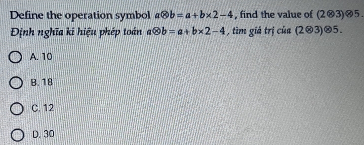 Define the operation symbol aotimes b=a+b* 2-4 , find the value of (2⊗3)⊗5.
Định nghĩa kí hiệu phép toán aotimes b=a+b* 2-4 , tìm giá trị của (203)⊗5.
A. 10
B. 18
C. 12
D. 30