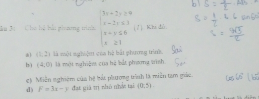 âu 3: Cho hệ bắt phương trình. beginarrayl 3x+2y≥ 9 x-2y≤ 3 x+y≤ 6 x≥ 1endarray. (1). Khi đô:
a) (1:2) là một nghiệm của hệ bất phương trình.
b) (4:0) là một nghiệm của hệ bắt phương trình.
c) Miền nghiệm của hệ bắt phương trình là miền tam giác.
d) F=3x-y đạt giá trị nhỏ nhất tại (0:5).