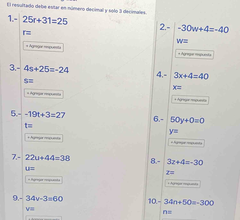 El resultado debe estar en número decimal y solo 3 decimales. 
1. - 25r+31=25 2.- -30w+4=-40
r=
W=
+ Agregar respuesta + Agregar respuesta 
3. - 4s+25=-24 3x+4=40
4.-
S=
x=
+ Agregar respuesta + Agregar respuesta 
5.- -19t+3=27 6. - 50y+0=0
t=
y=
+ Agregar respuesta + Agregar respuesta 
7. - 22u+44=38 8. - 3z+4=-30
u=
z=
+ Agregar respuesta + Agregar respuesta 
9. - 34v-3=60 10. - 34n+50=-300
V=
n=