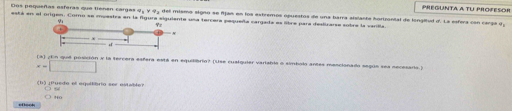 PREGUNTA A TU PROFESOR
Dos pequeñas esferas que tienen cargas q_1 q_2 del mismo signo se fijan en los extremos opuestos de una barra aislante horizontal de longitud d. La esfera con carga q
está en el origen. Como se muestra en la figura siguienteuna tercera pequeña cargada es libre para deslizarse sobre la varilla.
(a) ¿En qué posición x la tercera esfera está en equilibrio? (Use cualquier variable o símbolo antes mencionado según sea necesario.)
x=□
(b) ¿Puede el equilibrio ser estable?
sí
No
eBook