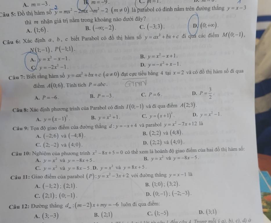 A. m=-3. B、 m=-9. C. m=1.
D.
A
Câu 5: Đồ thị hàm số y=mx^2-2mx-m^2-2(m!= 0) là parabol có đỉnh nằm trên đường thắng y=x-3
thì m nhận giá trị nằm trong khoảng nào dưới đây?
A. (1;6).
B. (-∈fty ;-2). C. (-3;3). D. (0;+∈fty ).
Câu 6: Xác định a, b, c biết Parabol có đồ thị hàm số y=ax^2+bx+c đi quá các điểm M(0;-1),
N(1;-1),P(-1;1).
A. y=x^2-x-1. B. y=x^2-x+1.
C y=-2x^2-1.
D. y=-x^2+x-1.
Câu 7: Biết rằng hàm số y=ax^2+bx+c(a!= 0) đạt cực tiểu bằng 4 tại x=2 và có đồ thị hảm số đi qua
điểm A(0;6). Tính tích P=abc.
A. P=-6. B. P=-3. C. P=6. D. P= 3/2 .
Câu 8: Xác định phương trình của Parabol có đỉnh I(0;-1) và đi qua điểm A(2;3).
A. y=(x-1)^2. B. y=x^2+1. C. y=(x+1)^2. D. y=x^2-1.
Câu 9: Tọa độ giao điểm của đường thẳng d:y=-x+4 và parabol y=x^2-7x+12 là
A. (-2;6) và (-4;8).
B. (2;2) và (4;8).
C. (2;-2) và (4;0).
D. (2;2) và (4;0).
Câu 10: Nghiệm của phương trình x^2-8x+5=0 có thể xem là hoành độ giao điểm của hai đồ thị hàm số:
A. y=x^2 và y=-8x+5.
B. y=x^2 và y=-8x-5.
C. y=x^2 và y=8x-5. D. y=x^2 và y=8x+5.
Câu 11: Giao điểm của parabol (P): y=x^2-3x+2 với đường thắng y=x-1 là
B.
A. (-1;2);(2;1). (1;0);(3;2).
C. (2;1);(0;-1).
D. (0;-1);(-2;-3).
Câu 12: Đường thắng d_m:(m-2)x+my=-6 luôn đi qua điểm:
C.
A. (3;-3) (2;1) (1;-5) D. (3;1)
B.
* 1 đế n câu 4. Trong mỗi ý a), b), c), d) ở