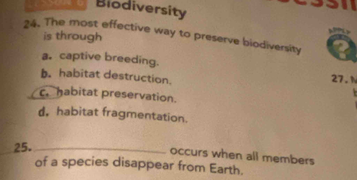 Biodiversity
24. The most effective way to preserve biodiversity is through
a. captive breeding.
b. habitat destruction.
27. N. habitat preservation.
d. habitat fragmentation.
25._
occurs when all members
of a species disappear from Earth.