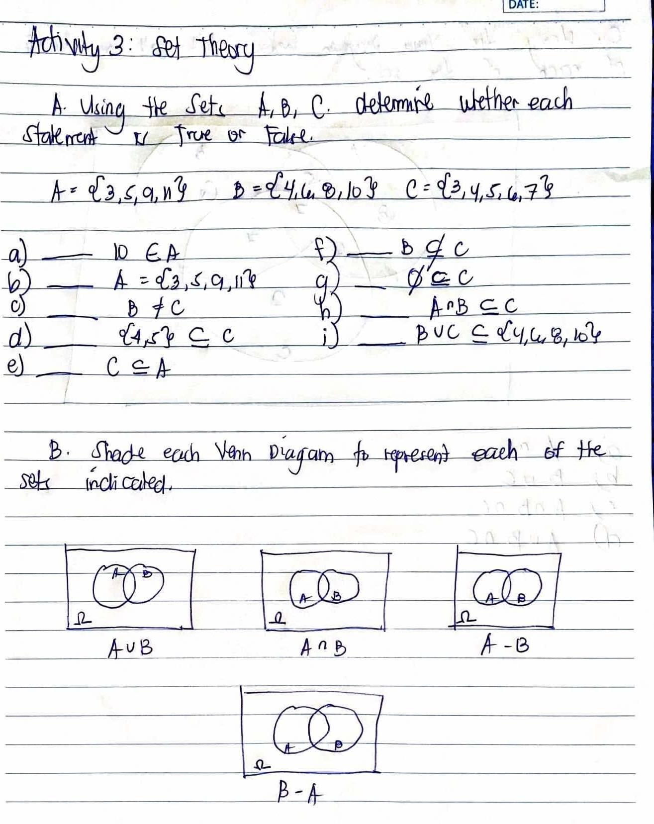 Ativly 3: set theory 
A. Using the Sets A. B, C. delemine wether each 
Starement x frue or Fake.
A= 3,5,9,n B= 4,6,8,10 C= 3,4,5,6,7
_a
10∈ A
_ b∉ c
6)_
A= 3,5,9,11
92_
phi '∈ C
_ B!= C b ) _ A∩ B⊂eq C
_d
 4,5 ⊂eq C
_
B∪ C⊂eq  4,4,8,10
e)_
C⊂eq A
B. Shade each Vean Diagam to represent each of the 
set inclicaled. 
A B
12
A∪ B
A∩ B
A -B
beta -A