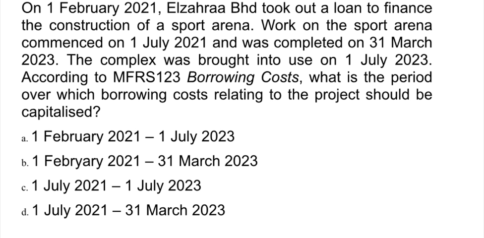 On 1 February 2021, Elzahraa Bhd took out a loan to finance
the construction of a sport arena. Work on the sport arena
commenced on 1 July 2021 and was completed on 31 March
2023. The complex was brought into use on 1 July 2023.
According to MFRS123 Borrowing Costs, what is the period
over which borrowing costs relating to the project should be
capitalised?
a. 1 February 2021 - 1 July 2023
ь1 Febryary 2021 - 31 March 2023
c. 1 July 2021 - 1 July 2023
a. 1 July 2021 - 31 March 2023