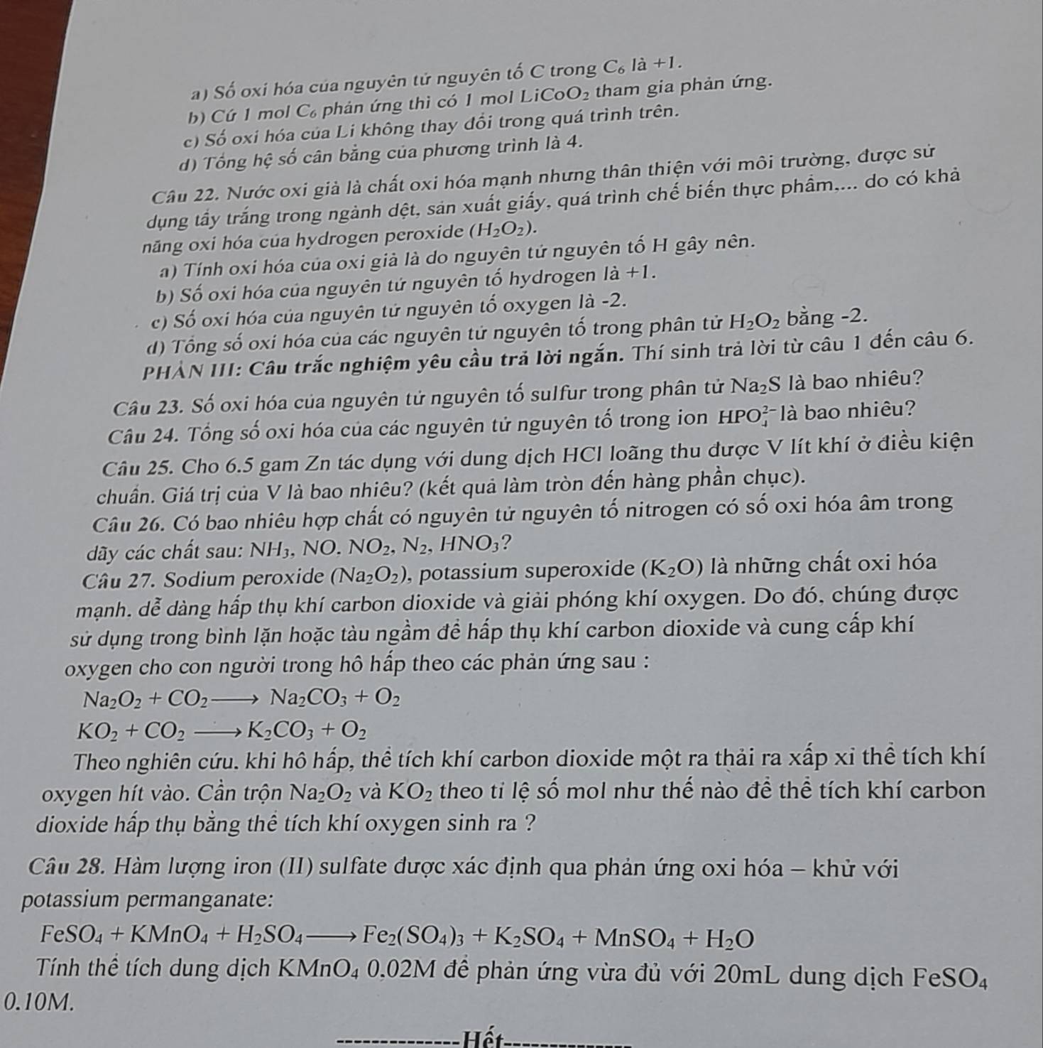 a) Số oxi hóa của nguyên tử nguyên tố C trong C_6ldot a+l.
b) Cứ 1 mol C phản ứng thì có 1 mol LiCo O_2 tham gia phản ứng.
c) Số oxi hóa của Li không thay đổi trong quá trình trên.
d) Tổng hệ số cân bằng của phương trình là 4.
Câu 22. Nước oxi giả là chất oxi hóa mạnh nhưng thân thiện với môi trường, được sử
dụng tấy trắng trong ngành dệt, sản xuất giấy, quá trình chế biến thực phầm,... do có khả
năng oxi hóa của hydrogen peroxide (H_2O_2).
a) Tính oxi hóa của oxi giả là do nguyên tử nguyên tố H gây nên.
b) Số oxi hóa của nguyên tứ nguyên tổ hydrogen ldot a+1.
c) Số oxi hóa của nguyên tử nguyên tổ oxygen là -2.
d) Tổng số oxi hóa của các nguyên tử nguyên tố trong phân tử H_2O_2 bằng -2.
PHẢN III: Câu trắc nghiệm yêu cầu trả lời ngắn. Thí sinh trả lời từ câu 1 đến câu 6.
Câu 23. Số oxi hóa của nguyên tử nguyên tố sulfur trong phân tử Na_2 S là bao nhiêu?
Câu 24. Tổng số oxi hóa của các nguyên tử nguyên tổ trong ion HPO beginarrayr 2- 4^- là bao nhiêu?
Câu 25. Cho 6.5 gam Zn tác dụng với dung dịch HCI loãng thu được V lít khí ở điều kiện
chuẩn. Giá trị của V là bao nhiêu? (kết quả làm tròn đến hàng phần chục).
Câu 26. Có bao nhiêu hợp chất có nguyên tử nguyên tố nitrogen có số oxi hóa âm trong
ãy các chất sau: NH_3. .NO. NO_2,N_2. 」 -INO_3 ?
Câu 27. Sodium peroxide (Na_2O_2) , potassium superoxide (K_2O) là những chất oxi hóa
mạnh. dễ dàng hấp thụ khí carbon dioxide và giải phóng khí oxygen. Do đó, chúng được
sử dụng trong bình lặn hoặc tàu ngầm để hấp thụ khí carbon dioxide và cung cấp khí
oxygen cho con người trong hô hấp theo các phản ứng sau :
Na_2O_2+CO_2to Na_2CO_3+O_2
KO_2+CO_2to K_2CO_3+O_2
Theo nghiên cứu. khi hô hấp, thể tích khí carbon dioxide một ra thải ra xấp xi thể tích khí
oxygen hít vào. Cần trộn Na_2O_2 và KO_2 theo ti lệ số mol như thế nào để thể tích khí carbon
dioxide hấp thụ bằng thể tích khí oxygen sinh ra ?
Câu 28. Hàm lượng iron (II) sulfate được xác định qua phản ứng oxi hóa - khử với
potassium permanganate:
FeSO_4+KMnO_4+H_2SO_4to Fe_2(SO_4)_3+K_2SO_4+MnSO_4+H_2O
Tính thể tích dung dịch KMnO₄ 0.02M đề phản ứng vừa đủ với 20mL dung dịch F eSO
0.10M.
Hết