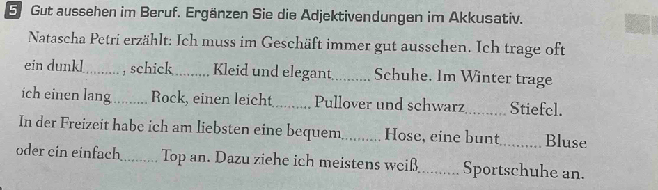 Gut aussehen im Beruf. Ergänzen Sie die Adjektivendungen im Akkusativ. 
Natascha Petri erzählt: Ich muss im Geschäft immer gut aussehen. Ich trage oft 
ein dunkl_ , schick_ Kleid und elegant_ Schuhe. Im Winter trage 
ich einen lang_ Rock, einen leicht_ Pullover und schwarz_ Stiefel. 
In der Freizeit habe ich am liebsten eine bequem_ Hose, eine bunt_ Bluse 
oder ein einfach_ Top an. Dazu ziehe ich meistens weiß_ Sportschuhe an.