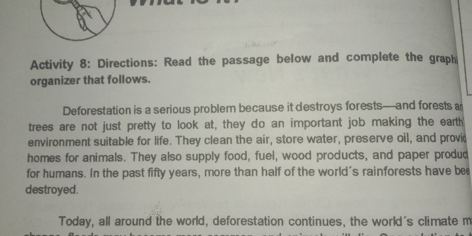 Activity 8: Directions: Read the passage below and complete the graphi 
organizer that follows. 
Deforestation is a serious problem because it destroys forests—and forests a 
trees are not just pretty to look at, they do an important job making the eartht 
environment suitable for life. They clean the air, store water, preserve oil, and provid 
homes for animals. They also supply food, fuel, wood products, and paper produd 
for humans. In the past fifty years, more than half of the world's rainforests have bee 
destroyed. 
Today, all around the world, deforestation continues, the world's climate m