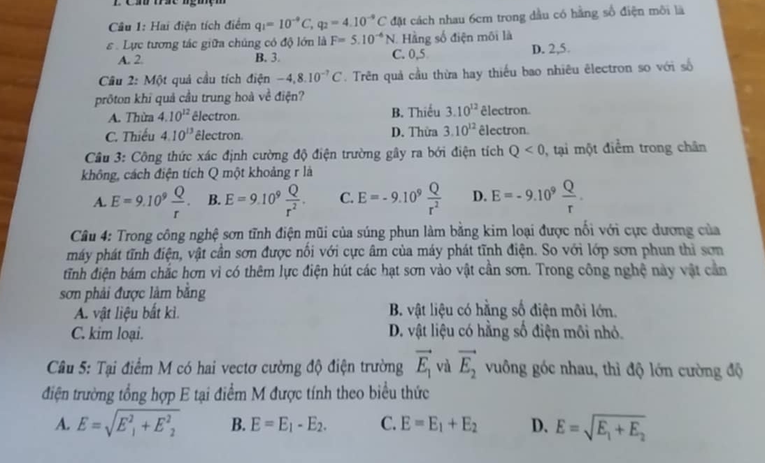 Hai điện tích điểm q_1=10^(-9)C,q_2=4.10^(-9)C đặt cách nhau 6cm trong dầu có hằng số điện môi là
ε  Lực tương tác giữa chúng có độ lớn là F=5.10^(-6)N Hằng số điện môi là
A. 2 B. 3. C. 0,5 D. 2,5.
Cầu 2: Một quả cầu tích điện -4,8.10^(-7)C. Trên quả cầu thừa hay thiếu bao nhiêu êlectron so với số
pröton khi quả cầu trung hoà về điện?
A. Thừa 4.10^(12) êlectron. B. Thiếu 3.10^(12) êlectron.
C. Thiếu 4.10^(13) êlectron D. Thừa 3.10^(12) êlectron.
Câu 3: Công thức xác định cường độ điện trường gây ra bởi điện tích Q<0</tex> , tại một điểm trong chân
không, cách điện tích Q một khoảng r là
A. E=9.10^9 Q/r . B. E=9.10^9 Q/r^2 . C. E=-9.10^9 Q/r^2  D. E=-9.10^9 Q/r .
Câu 4: Trong công nghệ sơn tĩnh điện mũi của súng phun làm bằng kim loại được nổi với cực dương của
máy phát tĩnh điện, vật cần sơn được nổi với cực âm của máy phát tĩnh điện. So với lớp sơn phun thì sơn
tinh điện bám chắc hơn vì có thêm lực điện hút các hạt sơn vào vật cần sơn. Trong công nghệ này vật cần
sơn phải được làm bằng
A. vật liệu bất kì. B. vật liệu có hằng số điện môi lớn,
C. kim loại. D. vật liệu có hằng số điện môi nhỏ.
Câu 5: Tại điểm M có hai vectơ cường độ điện trường vector E_1 và vector E_2 vuông góc nhau, thì độ lớn cường độ
điện trường tổng hợp E tại điểm M được tính theo biểu thức
A. E=sqrt(E^2_1)+E^2_2 B. E=E_1-E_2. C. E=E_1+E_2 D. E=sqrt(E_1)+E_2