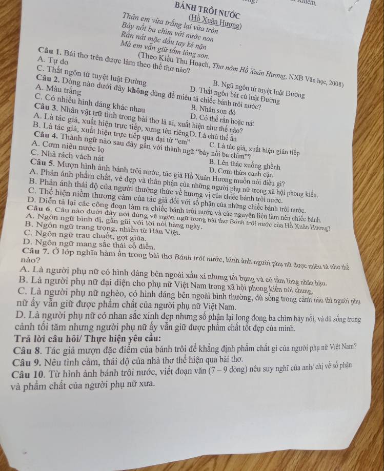 'S Aémém,
báNH TRÔI NƯỚc (Hồ Xuân Hương)
Thân em vừa trắng lại vừa tròn
Bảy nổi ba chìm với nước non
Rắn nát mặc dầu tay kẻ nặn
Mà em vẫn giữ tấm lòng son.
Câu 1. Bài thơ trên được làm theo thể thơ nào?
A. Tự do
(Theo Kiều Thu Hoạch, Thơ nôm Hồ Xuân Hương, NXB Văn học, 2008)
C. Thất ngôn tứ tuyệt luật Đường D. Thất ngôn bát cú luật Đường
B. Ngũ ngôn tứ tuyệt luật Đường
Câu 2. Dòng nào dưới đây không dùng để miêu tả chiếc bánh trôi nước?
A. Màu trắng B. Nhân son đỏ
C. Có nhiều hình dáng khác nhau D. Có thể rắn hoặc nát
Câu 3. Nhân vật trữ tình trong bài thơ là ai, xuất hiện như thể nào?
A. Là tác giả, xuất hiện trực tiếp, xưng tên riêngD. Là chủ thể ấn
B. Là tác giả, xuất hiện trực tiếp qua đại từ “em” C. Là tác giả, xuất hiện gián tiếp
Câu 4. Thành ngữ nào sau đây gần với thành ngữ “bảy nổi ba chìm”?
A. Cơm niêu nước lọ
C. Nhà rách vách nát D. Cơm thừa canh cặn
B. Lên thác xuống ghềnh
Câu 5. Mượn hình ảnh bánh trôi nước, tác giả Hồ Xuân Hương muốn nói điều gì?
A. Phản ánh phẩm chất, vẻ đẹp và thân phận của những người phụ nữ trong xã hội phong kiến.
B. Phản ánh thái độ của người thường thức về hương vị của chiếc bánh trôi nước.
C. Thể hiện niềm thương cảm của tác giả đối với số phận của những chiếc bánh trôi nước.
D. Diễn tả lại các công đoạn làm ra chiếc bánh trôi nước và các nguyên liệu làm nên chiếc bánh.
Câu 6. Câu nào đưới đây nói đúng về ngôn ngữ trong bài thơ Bánh trội nước của Hồ Xuân Hương?
A. Ngôn ngữ bình dị, gần gũi với lời nói hàng ngày.
B. Ngôn ngữ trang trọng, nhiều từ Hán Việt.
C. Ngôn ngữ trau chuốt, gọt giũa.
D. Ngôn ngữ mang sắc thái cổ điễn.
Câu 7. Ở lớp nghĩa hàm ẩn trong bài thơ Bánh trôi nước, hình ảnh người phụ nữ được miêu tả như thế
nào?
A. Là người phụ nữ có hình dáng bên ngoài xấu xí nhưng tốt bụng và có tẩm lòng nhân hậu.
B. Là người phụ nữ đại diện cho phụ nữ Việt Nam trong xã hội phong kiến nói chung.
C. Là người phụ nữ nghèo, có hình dáng bên ngoài bình thường, dù sống trong cảnh nào thì người phụ
nữ ấy vẫn giữ được phẩm chất của người phụ nữ Việt Nam.
D. Là người phụ nữ có nhan sắc xinh đẹp nhưng số phận lại long đong ba chìm bảy nổi, và dù sống trong
cảnh tối tăm nhưng người phụ nữ ấy vẫn giữ được phẩm chất tốt đẹp của mình.
Trả lời câu hỏi/ Thực hiện yêu cầu:
Câu 8. Tác giả mượn đặc điểm của bánh trôi để khẳng định phẩm chất gì của người phụ nữ Việt Nam?
Câu 9. Nêu tình cảm, thái độ của nhà thơ thể hiện qua bài thơ.
Câu 10. Từ hình ảnh bánh trôi nước, viết đoạn văn (7 - 9 dòng) nêu suy nghĩ của anh/ chị về số phận
và phẩm chất của người phụ nữ xưa.