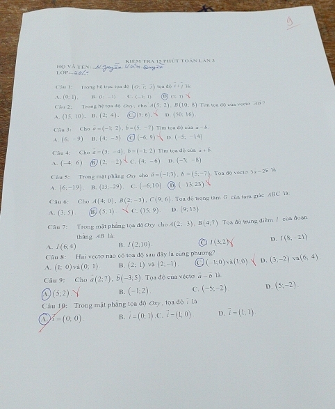 Khêm tra 15 phút toán lăn 3
1 O P:…3  Họ vàtê :
Câu 1: Trong hệ trục sọa độ (0,overline i,overline j) tun dò i+j
A. (0,1), H. (1;-1) C. (-1;1) ① (1:1)
Câu 2: Trong hệ tọa độ Oxy, cho A(5;2) B(10:8) Tim tọa độ của veci 4= ?
A. (15,10). B. (2;4). (5,6). D. (50:16).
Câu 3: Cho vector a=(-1;2) b=(5;-7) Tm tọa độ của overline a-overline b
A. (6,-9) B. (4;-5) (-6,9) D. (-5;-14)
Câu 4: Cho vector a=(3;-4),vector b-(-1;2) Tim tọa độ của a+b
A. (-4;6) B (2;-2) C. (4:-6) D. (-3,-8)
Câu 5: Trong mặt phẳng Oxy cho vector a=(-1;3),b=(5;-7) Tọa độ vectờ 3a-2b
A. (6;-19) B. (13,-29) C. (-6;10). (-13;23)
Câu 6: Cho A(4;0),B(2;-3),C(9,6) Tọa độ trọng tâm G của tam giác ABC là
A. (3,5) D (5;1) C. (15,9) D. (9;15)
Câu 7: Trong mật phẳng tọa độ Jxy cho A(2;-3),B(4,7) Tọa độ trung điểm / của đoạn
thắng AB là
A. I(6;4) B. I(2,10). I(3;2) D. I(8;-21).
Câu 8: Hai vectơ nào có toa độ sau đây là cũng phương?
A. (1;0) Và (0;1). B. (2;1) và (2;-1). Cc (-1;0) v (1,0) D. (3;-2)va(6;4).
Câu 9: Cho a(2;7),b(-3;5) Tọa độ của vécto a-vector b là
a (5,2) Y B. (-1;2) C. (-5;-2) D. (5;-2).
Cầâu 10: Trong mặt phẳng tọa độ Oxy , tọa độ do7la
A r_1;0). B. i=(0;1) ,C. vector i=(1;0). D. overline i=(1;1).