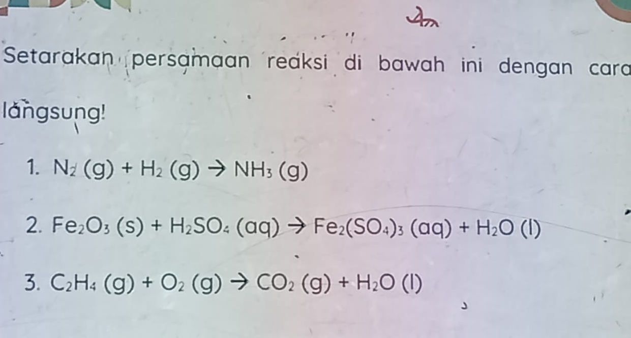 Setarakan persamaan reaksi di bawah ini dengan cara 
langsung! 
1. N_2(g)+H_2(g)to NH_3(g)
2. Fe_2O_3(s)+H_2SO_4(aq)to Fe_2(SO_4)_3(aq)+H_2O(l)
3. C_2H_4(g)+O_2(g)to CO_2(g)+H_2O(l)