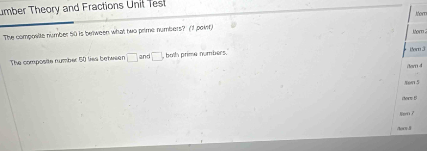 umber Theory and Fractions Unit Test 
Item 
The composite number 50 is between what two prime numbers? (1 point) item 
The composite number 50 lies between □ and □. , both prime numbers. 
Itern 3
Itern 4
1tem 5 
iter 6
1tem 7 
Itern 8