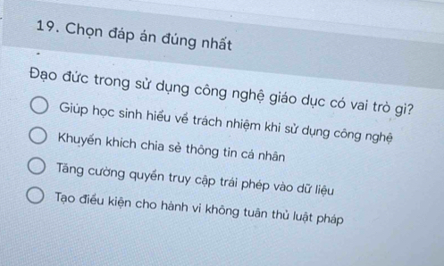 Chọn đáp án đúng nhất
Đạo đức trong sử dụng công nghệ giáo dục có vai trò gì?
Giúp học sinh hiểu về trách nhiệm khi sử dụng công nghệ
Khuyến khích chia sẻ thông tin cá nhân
Tăng cường quyền truy cập trái phép vào dữ liệu
Tạo điều kiện cho hành vi không tuân thủ luật pháp