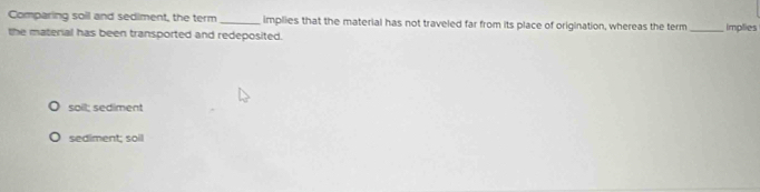 Comparing soil and sediment, the term _implies that the material has not traveled far from its place of origination, whereas the term
the material has been transported and redeposited. _implies
soil; sediment
sediment; soil