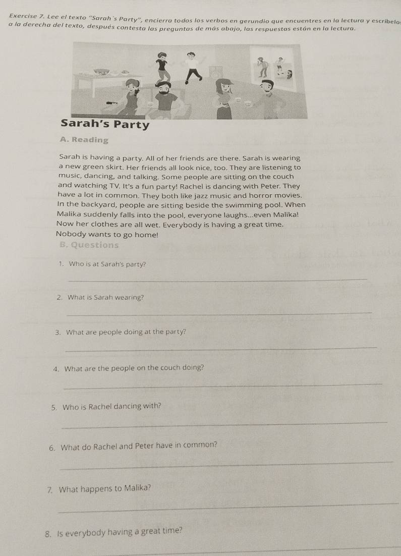 Lee el texto “Sarah`s Party”, encierra todos los verbos en gerundio que encuentres en la lectura y escríbelo 
a la derecha del texto, después contesta las preguntas de más abajo, las respuestas están en la lectura. 
arty 
A. Reading 
Sarah is having a party. All of her friends are there. Sarah is wearing 
a new green skirt. Her friends all look nice, too. They are listening to 
music, dancing, and talking. Some people are sitting on the couch 
and watching TV. It's a fun party! Rachel is dancing with Peter. They 
have a lot in common. They both like jazz music and horror movies. 
In the backyard, people are sitting beside the swimming pool. When 
Malika suddenly falls into the pool, everyone laughs...even Malika! 
Now her clothes are all wet. Everybody is having a great time. 
Nobody wants to go home! 
B. Questions 
1. Who is at Sarah's party? 
_ 
2. What is Sarah wearing? 
_ 
3. What are people doing at the party? 
_ 
4. What are the people on the couch doing? 
_ 
5. Who is Rachel dancing with? 
_ 
6. What do Rachel and Peter have in common? 
_ 
7. What happens to Malika? 
_ 
8. Is everybody having a great time? 
_