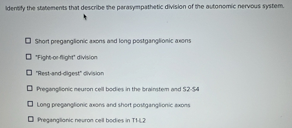 Identify the statements that describe the parasympathetic division of the autonomic nervous system.
Short preganglionic axons and long postganglionic axons
"Fight-or-flight" division
"Rest-and-digest" division
Preganglionic neuron cell bodies in the brainstem and S2-S4
Long preganglionic axons and short postganglionic axons
Preganglionic neuron cell bodies in T1-L2