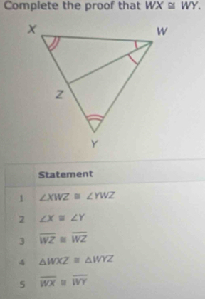 Complete the proof that WX≌ WY. 
Statement 
1 ∠ XWZ≌ ∠ YWZ
2 ∠ X≌ ∠ Y
3 overline WZ≌ overline WZ
4 △ WXZ≌ △ WYZ
5 overline WX≌ overline WY