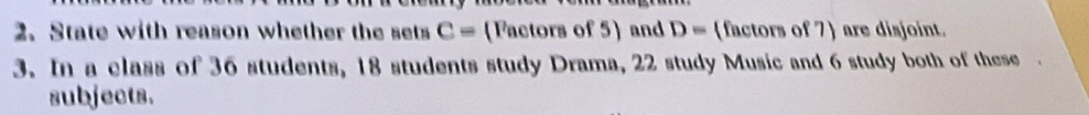 State with reason whether the sets C= (Factors of 5) and D= (factors of 7) are disjoint. 
3. In a class of 36 students, 18 students study Drama, 22 study Music and 6 study both of these. 
subjects.