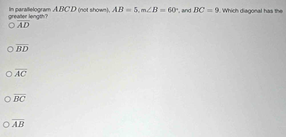 In parallelogram ABCD (not shown), AB=5, m∠ B=60° , and BC=9. Which diagonal has the
greater length?
overline AD
overline BD
overline AC
overline BC
overline AB