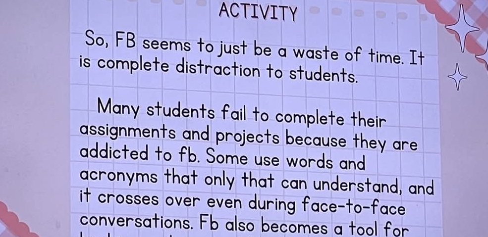 ACTIVITY 
So, FB seems to just be a waste of time. It 
is complete distraction to students. 
Many students fail to complete their 
assignments and projects because they are 
addicted to fb. Some use words and 
acronyms that only that can understand, and 
it crosses over even during face-to-face. 
conversations. Fb also becomes a tool for