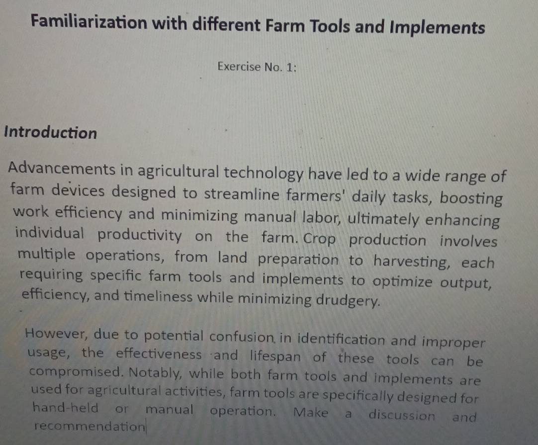 Familiarization with different Farm Tools and Implements 
Exercise No. 1: 
Introduction 
Advancements in agricultural technology have led to a wide range of 
farm devices designed to streamline farmers' daily tasks, boosting 
work efficiency and minimizing manual labor, ultimately enhancing 
individual productivity on the farm. Crop production involves 
multiple operations, from land preparation to harvesting, each 
requiring specific farm tools and implements to optimize output, 
efficiency, and timeliness while minimizing drudgery. 
However, due to potential confusion in identification and improper 
usage, the effectiveness and lifespan of these tools can be 
compromised. Notably, while both farm tools and implements are 
used for agricultural activities, farm tools are specifically designed for 
hand-held or manual operation. Make a discussion and 
recommendation