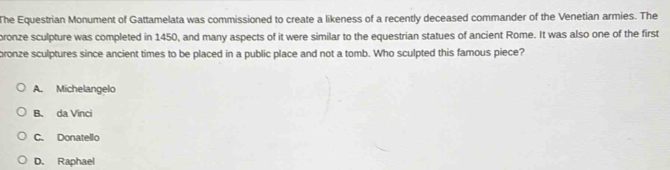 The Equestrian Monument of Gattamelata was commissioned to create a likeness of a recently deceased commander of the Venetian armies. The
pronze sculpture was completed in 1450, and many aspects of it were similar to the equestrian statues of ancient Rome. It was also one of the first
bronze sculptures since ancient times to be placed in a public place and not a tomb. Who sculpted this famous piece?
A. Michelangelo
B. da Vinci
C. Donatello
D. Raphael