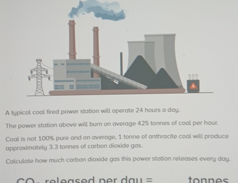 A typical coal fired power station will operate 24 hours a day. 
The power station above will burn on average 425 tonnes of coal per hour. 
Coal is not 100% pure and on average, 1 tonne of anthracite coal will produce 
approximately 3.3 tonnes of carbon dioxide gas. 
Calculate how much carbon dioxide gas this power station releases every day. 
r eased ner da u = tonnes