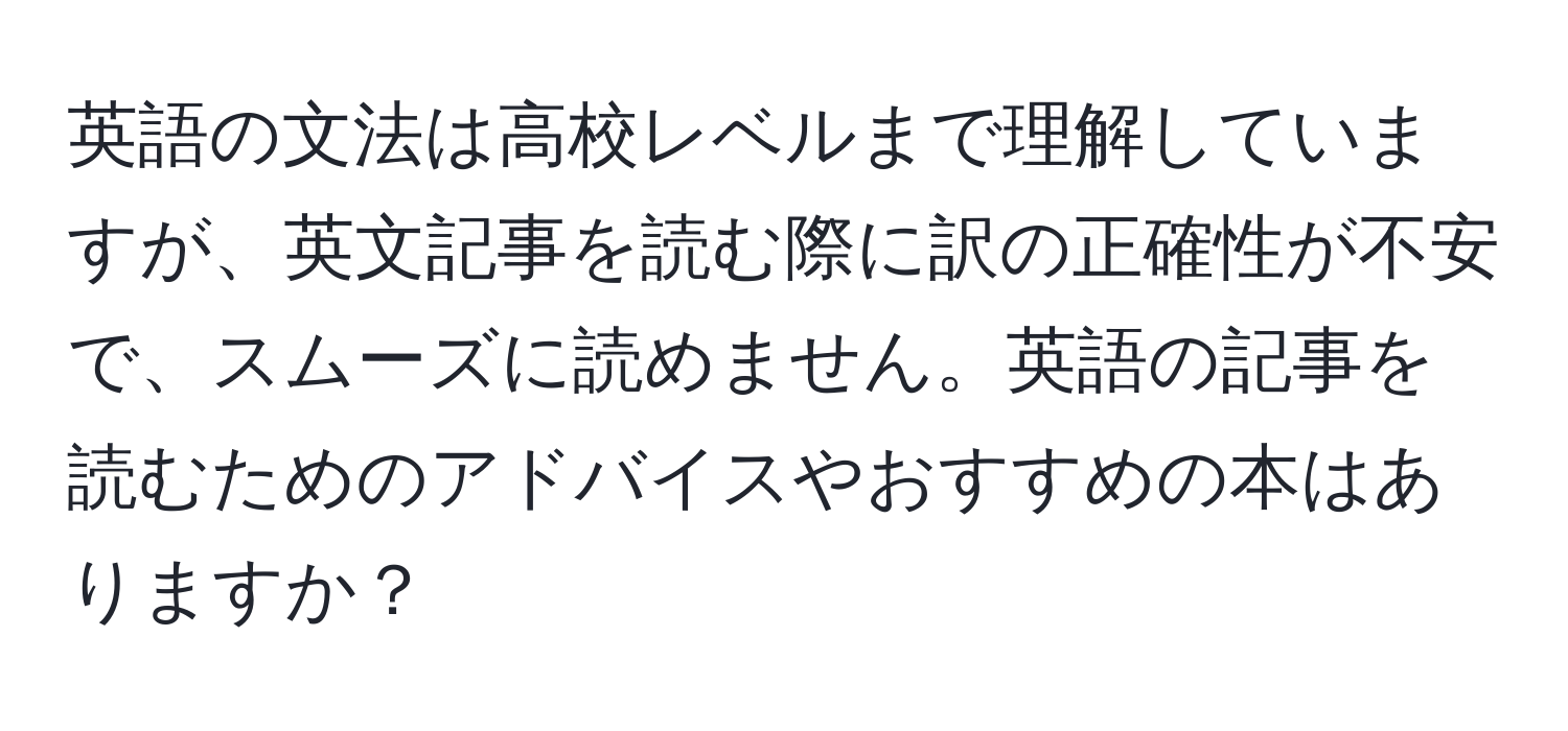 英語の文法は高校レベルまで理解していますが、英文記事を読む際に訳の正確性が不安で、スムーズに読めません。英語の記事を読むためのアドバイスやおすすめの本はありますか？