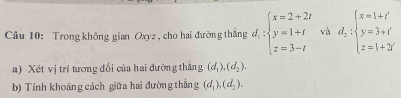 Trong không gian Oxyz , cho hai đường thắng d_1:beginarrayl x=2+2t y=1+t z=3-tendarray. và d_2:beginarrayl x=1+t' y=3+t' z=1+2iendarray.
a) Xét vị trí tương đối của hai đường thẳng (d_1), (d_2). 
b) Tính khoảng cách giữa hai đường thẳng (d_1), (d_2).