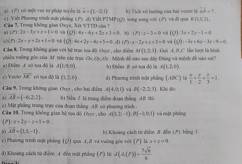 a) (P) có một vec tơ pháp tuyến là vector n=(1;-2;1) b) Tích vô hướng của hai vectơ là vector a.vector b= ? .
c) Viết Phương trình mặt phẳng (P).d) Viết PTMP (Q) song song với (P) và đi qua K(1;1;2),
Câu 7. Trong không gian Oxyz, Xét VTTĐ của ?
a)(P): 2x-3y+z+1=0 và (Q): 4x-6y+2z+3=0. b) (P): z-3=0 và (Q):3x+2y-1=0
c)(P): 2x-y+2z+1=0 và (Q): 4x+2y-4z+5=0 .d) (P): x-2y+z+3=0 và (Q):-3x+6y-3z-9=0.
Câu 8. Trong không gian với hệ trục tọa độ Oxyz , cho điểm M(1;2;3). Gọi A, B,C lần lượt là hình
chiếu vuông góc của M trên các trục Ox,Oy,Oz . Mệnh đề nào sau đây Đúng và mệnh đề nào sai?
a) Điểm A có tọa độ là A(1;0;0). b) Điểm B có tọa độ là A(1;2;0).
c) Vectơ vector MC có tọa độ là (1;2;0). d) Phương trình mặt phẳng (ABC) là  x/1 + y/2 + z/3 =1.
Câu 9. Trong không gian Oxyz , cho hai điểm A(4;0;1) và B(-2;2;3). Khi đó:
a) vector AB=(-6;2;2). b) Nếu / là trung điểm đoạn thắng AB thì.
c) Mặt phẳng trung trực của đoạn thẳng AB có phương trình .
Câu 10. Trong không gian hệ tọa độ Oxyz , cho A(1;2;-1);B(-1;0;1) và mặt phẳng
(P): x+2y-z+1=0.
a) vector AB=(1;1;-1). b) Khoảng cách từ điểm B đến (P) bằng 1.
c) Phương trình mặt phẳng (Q) qua A, B và vuông góc với (P) là x+z=0.
d) Khoảng cách từ điểm A đến mặt phẳng (P) là: d(A,(P))= 7sqrt(6)/6 